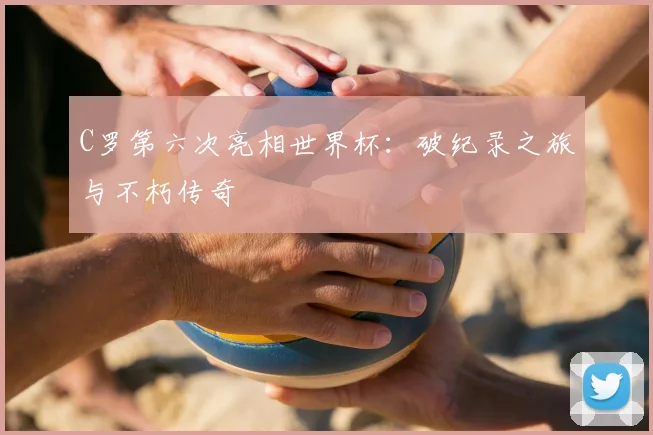 C罗第六次亮相世界杯:破纪录之旅与不朽传奇
