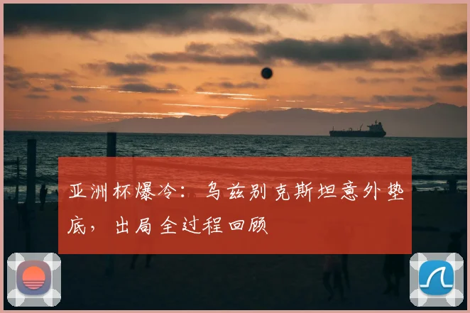 亚洲杯爆冷：乌兹别克斯坦意外垫底，出局全过程回顾