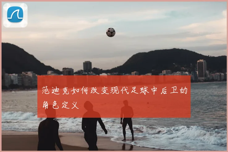 范迪克如何改变现代足球中后卫的角色定义