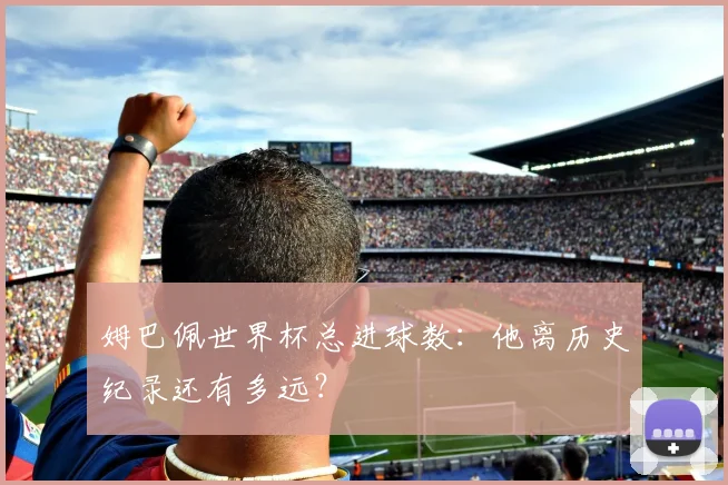 姆巴佩世界杯总进球数：他离历史纪录还有多远？