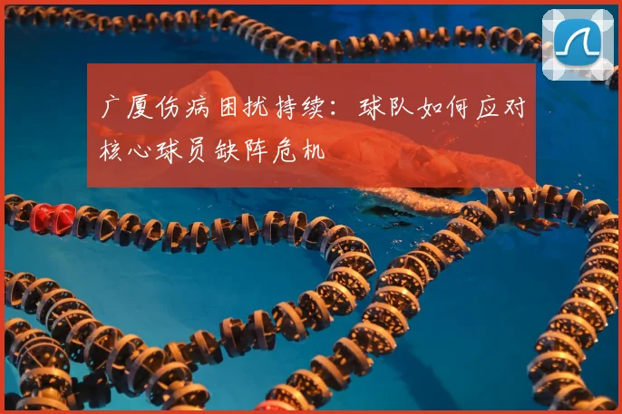 广厦伤病困扰持续：球队如何应对核心球员缺阵危机