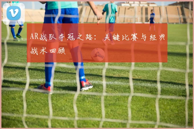 AR战队夺冠之路:关键比赛与经典战术回顾