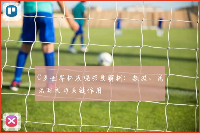 C罗世界杯表现深度解析:数据、高光时刻与关键作用