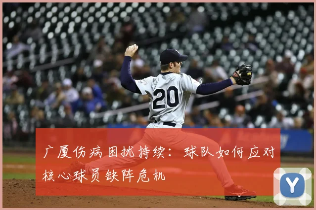 广厦伤病困扰持续:球队如何应对核心球员缺阵危机