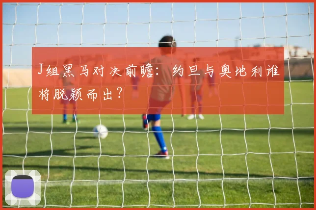 J组黑马对决前瞻：约旦与奥地利谁将脱颖而出？