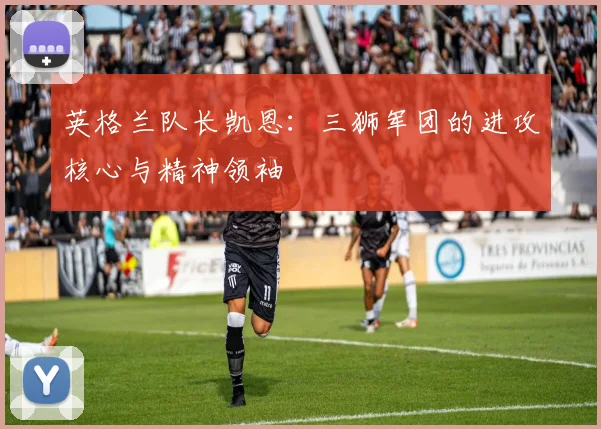 英格兰队长凯恩:三狮军团的进攻核心与精神领袖