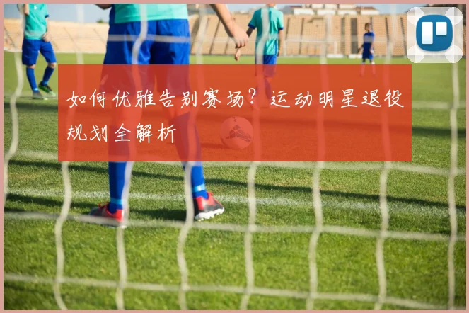 如何优雅告别赛场？运动明星退役规划全解析