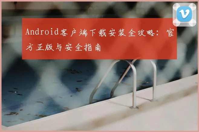 Android客户端下载安装全攻略:官方正版与安全指南
