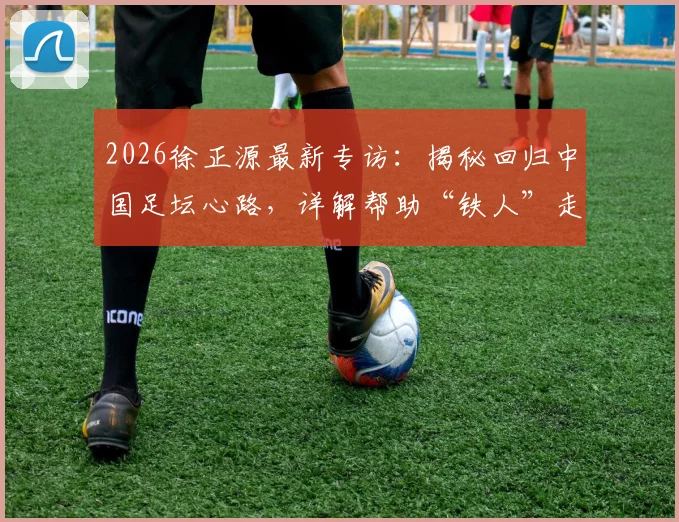2026徐正源最新专访：揭秘回归中国足坛心路，详解帮助“铁人”走出困境的具体方案与战术理念
