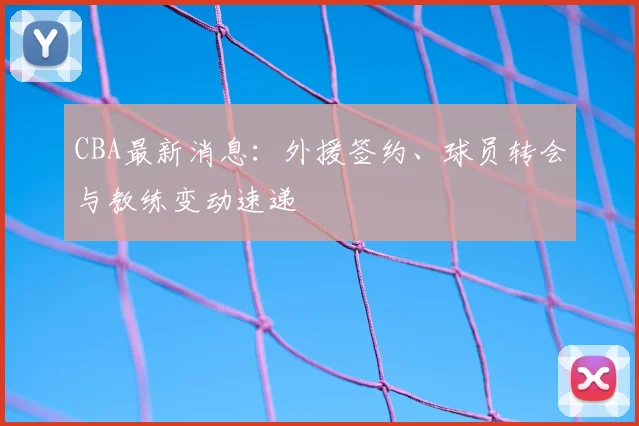 CBA最新消息：外援签约、球员转会与教练变动速递