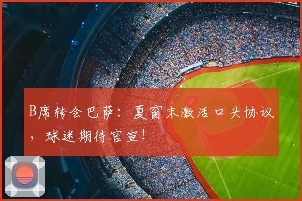 B席转会巴萨:夏窗末激活口头协议,球迷期待官宣!