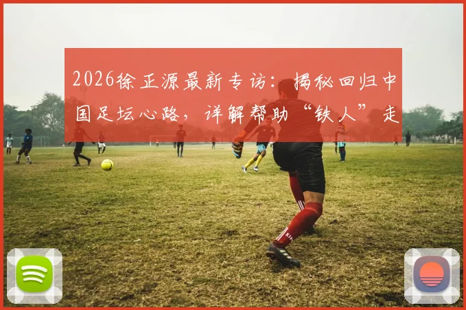 2026徐正源最新专访：揭秘回归中国足坛心路，详解帮助“铁人”走出困境的具体方案与战术理念