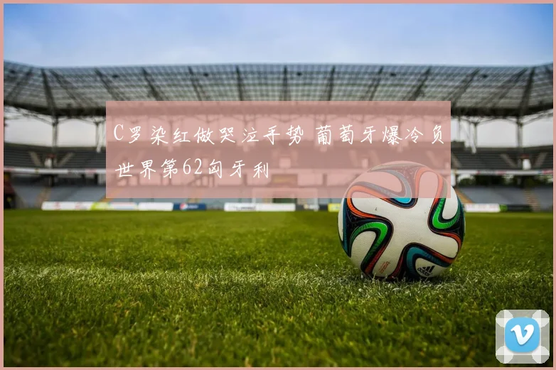 C罗染红做哭泣手势 葡萄牙爆冷负世界第62匈牙利