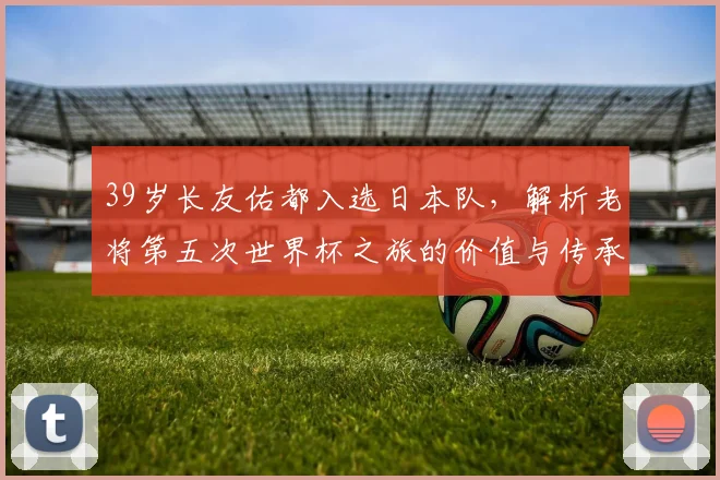 39岁长友佑都入选日本队，解析老将第五次世界杯之旅的价值与传承