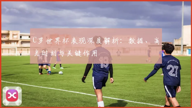 C罗世界杯表现深度解析:数据、高光时刻与关键作用