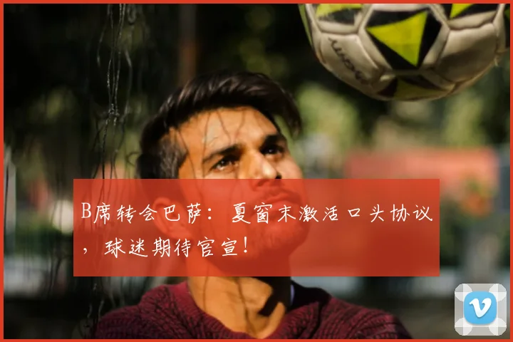 B席转会巴萨:夏窗末激活口头协议,球迷期待官宣!